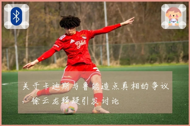 关于卡迪斯与鲁能造点真相的争议，徐云龙释疑引发讨论