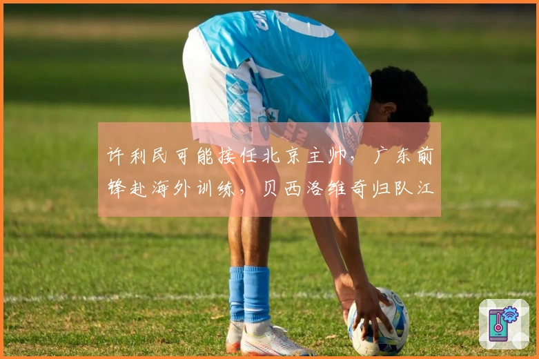 许利民可能接任北京主帅，广东前锋赴海外训练，贝西洛维奇归队江苏